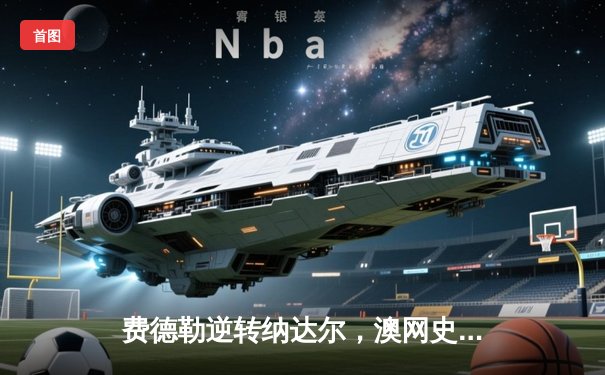 费德勒逆转纳达尔，澳网史诗对决再现经典