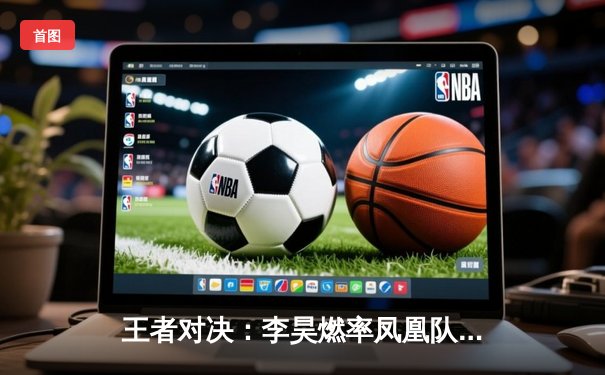 王者对决：李昊燃率凤凰队加时险胜雷霆，斩获总决赛赛点